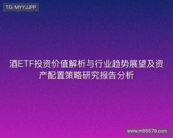 酒ETF投资价值解析与行业趋势展望及资产配置策略研究报告分析